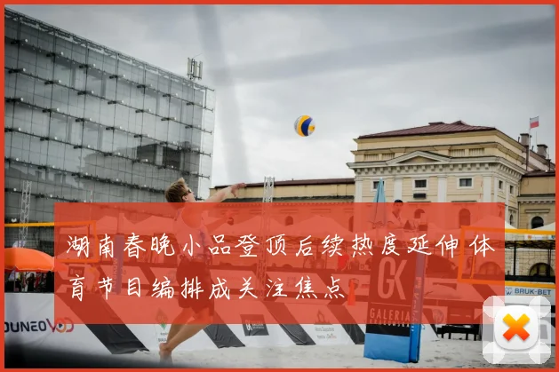 湖南春晚小品登顶后续热度延伸 体育节目编排成关注焦点
