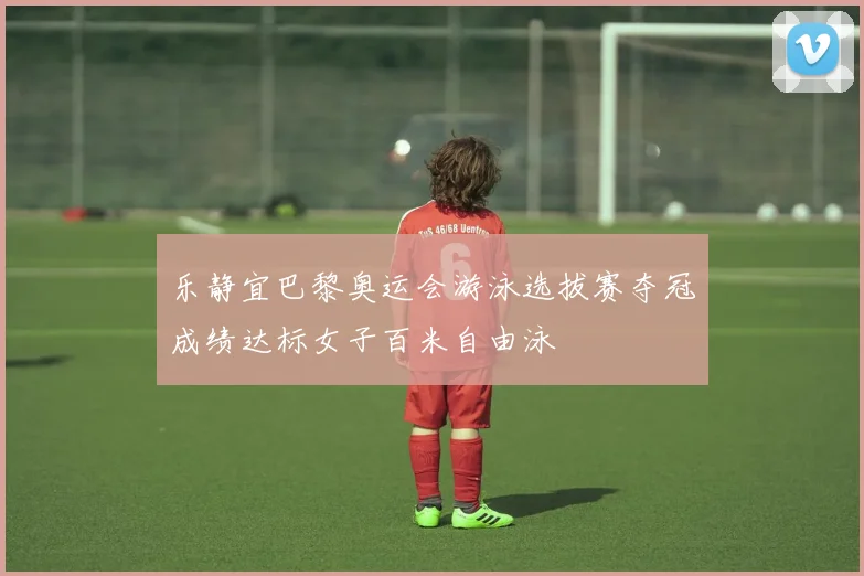 乐静宜巴黎奥运会游泳选拔赛夺冠成绩达标女子百米自由泳